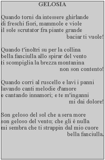 Casella di testo: GELOSIAQuando torni da intessere ghirlande di freschi fiori, mammole e viole il sole scrutator fra piante grande baciar ti vuole!Quando t'inoltri su per la collina bella fanciulla allo spirar del vento ti scompiglia la brezza montanina non son contento!Quando corri al ruscello e lavi i panni lavando canti melodie d'amore e cantando innamori; e te m'inganni mi dai dolore!Son geloso del sol che a sera more son geloso del vento; che gli  nulla mi sembra che ti strappin dal mio cuore bella fanciulla.