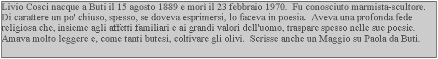 Casella di testo: Livio Cosci nacque a Buti il 15 agosto 1889 e mor il 23 febbraio 1970.  Fu conosciuto marmista-scultore.  Di carattere un po' chiuso, spesso, se doveva esprimersi, lo faceva in poesia.  Aveva una profonda fede religiosa che, insieme agli affetti familiari e ai grandi valori dell'uomo, traspare spesso nelle sue poesie.  Amava molto leggere e, come tanti butesi, coltivare gli olivi.  Scrisse anche un Maggio su Paola da Buti.