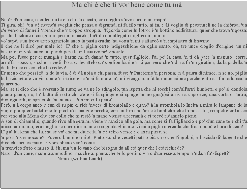 Casella di testo: Ma chi  che ti vor bene come tu mNatr d'un cane, accidenti a te e a chi t' cacato, era meglio sav cacato un rospo!Ti gira, oh!  'un s' neanc' svegli che pensa a digrum, ni fa filo tutto, ni fa, e i voglia di pestanneli ne la chirba, 'un c' verso di fanneli ntende che 'r troppo stroppia.  'Ngordo come In lotro;  'n bottino addirittura; quier che trova 'ngossa; per Iu' bachine o curignolo, pescio o patete, bitola o maIlegato miglieccio, ma lo vo' sap, s'un trova artro sgraciola anco la pasta cruda; 'na vorta 'n mi s'attacc a 'n impiastro di linseme!0 che ne li dic per male io!  E' che ti piglia certe 'ndigeschione da oglio santo; h, tre unce d'oglio d'origine 'un ni bastano: ci vole anco un par di perette di lavativo pe' smovilo.Ma poi fusse per er mangi e basta; mi fa dann 'n tutto, quer figliolo; l'i pe' la casa, 'n ti d pace 'n menuto: corre, arruffa, spacca, sicch 'n vedi ll'ra di levattelo da' cogliombani e 'n ti par vero che 'ndia a f 'na giratina; da la padella 'n de la brace casco, che ti credevi!Er meno che possi f 'n de la via,  di d noia a chi passa, fusse 'r Pateterno 'n persona; 'n  paura di nimo; .'n se no, piglia la bricichetta e va via come 'n istrice e se 'n si fa male Iu', mi viengono a f la rimpensione perch  ito a rifin addosso a quarcuno.Ma. se ti dico che  sversato In tutto; se va ne lo sdngolo, tun ispetta che ni tocchi com'all'artri bimbetti e po' si dondola piano piano; no, Iu' butta di sotto chi c' e si fa spinge e si spinge 'nsino gua(s)si a riv a caporece; una vorta o l'artra, dionoguardi, ni sgruciola 'na mano.... 'un mi ci fa pens.Per, n' corpa anco 'r can di su p; ci ride 'nvece di brontolallo e quand'  la strombola lo Incita a mir le lampane de la via; e poi quer budellone lo picchi a sangue perch, con un tiro che 'un c' bimbetto che lo possi fa., rompette er fiasco cor vino alla Mena che cor collo che ni rest 'n mano viense a recram e ci tocc ridannelo pieno. A son di chiamallo, quando rivo alla sera mi viene 'r rancico alla gola, ma come si fa.Figliaccio e po' d'un cane te e chi t' misso ar mondo; era meglio se quer giorno m'ero sognata ghiande; vieni a pigli merenda che fra 'n pop  l'ora di cena!E' gi la, tersa che fa, ma se vo' che mi dia retta 'n c' artro verso; e d'artra parte, se 'n p  'r vermocane?  Povero bimbino mio!  Piuttosto che vedetti pat  pi caro che t'ingobbi; e lasciala di' la gente che dice che sei sversato, ti vorrebbeno ved come 'n troncico fatto e misso li, h, ma 'un lo sano che bisogna d all'et quer che l'et richiede?Natr d'un cane, mangia ammodino; ma che i paura che te lo portino via o d'un sse a tempo a 'nd a fa' dispetti?                                              Nimo  (willian Landi)