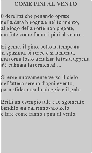 Casella di testo: COME PINI AL VENTO

0 derelitti che penando oprate 
nella dura bisogna e nel tormento, 
al giogo della sorte non piegate, 
ma fate come fanno i pini al vento...

Ei geme, il pino, sotto la tempesta 
si spasima, si torce e si lamenta, 
ma torna tosto a rialzar la testa appena s'è calmata la tormenta! ...

Si erge nuovamente verso il cielo nell'attesa serena d'ogni evento, 
pare sfidar così la pioggia e il gelo.

Brilli un esempio tale e lo sgomento bandito sia dal rinnovato zelo 
e fate come fanno i pini al vento.
