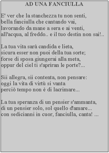 Casella di testo: AD UNA FANCIULLA

E' ver che la stanchezza tu non senti, 
bella fanciulla che cantando vai, 
lavorando da mane a sera e ai venti,
all'acqua, al freddo.. e il tuo destin non sai!..

La tua vita sarà candida e lieta, 
sicura esser non puoi della tua sorte; 
forse di sposa giungerai alla meta, 
oppur del ciel ti s'apriran le porte?...

Sii allegra, sii contenta, non pensare: 
oggi la vita di virtù si vanta 
perciò tempo non è di lacrimare...

La tua speranza di un pensier s'ammanta, 
di un pensier solo, sol quello d'amare... 
con sedicianni in cuor, fanciulla, canta! ...
