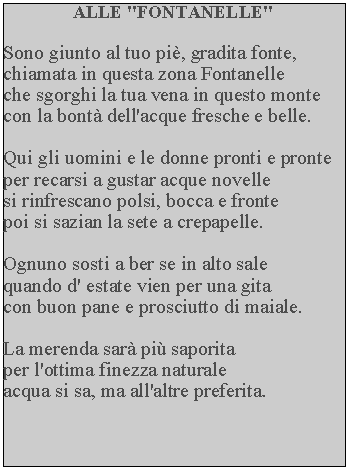 Casella di testo: ALLE "FONTANELLE"Sono giunto al tuo pi, gradita fonte, chiamata in questa zona Fontanelle che sgorghi la tua vena in questo monte con la bont dell'acque fresche e belle.Qui gli uomini e le donne pronti e pronte per recarsi a gustar acque novelle si rinfrescano polsi, bocca e fronte poi si sazian la sete a crepapelle.Ognuno sosti a ber se in alto sale quando d' estate vien per una gita con buon pane e prosciutto di maiale.La merenda sar pi saporita per l'ottima finezza naturale acqua si sa, ma all'altre preferita.