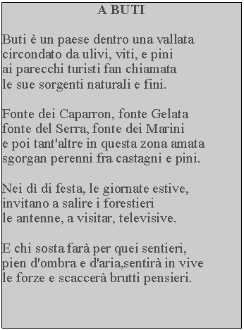 Casella di testo: A BUTIButi  un paese dentro una vallata circondato da ulivi, viti, e pini ai parecchi turisti fan chiamata le sue sorgenti naturali e fini.Fonte dei Caparron, fonte Gelata fonte del Serra, fonte dei Marini e poi tant'altre in questa zona amata sgorgan perenni fra castagni e pini.Nei d di festa, le giornate estive, invitano a salire i forestieri le antenne, a visitar, televisive.E chi sosta far per quei sentieri,pien d'ombra e d'aria,sentir in vive le forze e scaccer brutti pensieri.