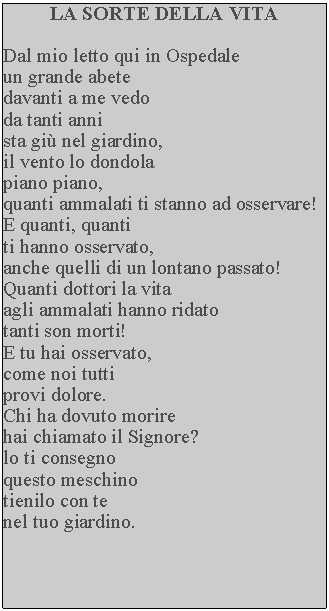 Casella di testo: LA SORTE DELLA VITADal mio letto qui in Ospedale un grande abete davanti a me vedo da tanti anni sta gi nel giardino, il vento lo dondola piano piano, quanti ammalati ti stanno ad osservare!  E quanti, quanti ti hanno osservato, anche quelli di un lontano passato!  Quanti dottori la vita agli ammalati hanno ridato tanti son morti!E tu hai osservato, come noi tutti provi dolore.Chi ha dovuto morire hai chiamato il Signore? lo ti consegno questo meschino tienilo con te nel tuo giardino.