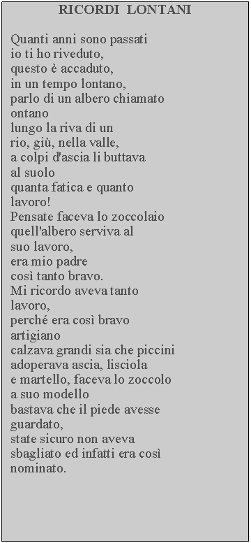 Casella di testo: RICORDI  LONTANIQuanti anni sono passati io ti ho riveduto, questo  accaduto, in un tempo lontano, parlo di un albero chiamato ontanolungo la riva di un rio, gi, nella valle, a colpi d'ascia li buttava al suoloquanta fatica e quanto lavoro!Pensate faceva lo zoccolaio quell'albero serviva al suo lavoro, era mio padre cos tanto bravo.Mi ricordo aveva tanto lavoro,perch era cos bravo artigianocalzava grandi sia che piccini adoperava ascia, lisciola e martello, faceva lo zoccolo a suo modello bastava che il piede avesse guardato,state sicuro non aveva sbagliato ed infatti era cos nominato.