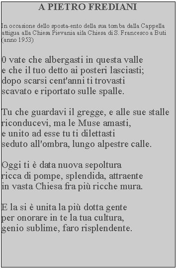 Casella di testo: A PIETRO FREDIANIIn occasione dello sposta-ento della sua tomba dalla Cappella attigua alla Chiesa Pievania ala Chiesa di S. Francesco a Buti (anno 1953)0 vate che albergasti in questa valle e che il tuo detto ai posteri lasciasti; dopo scarsi cent'anni ti trovasti scavato e riportato sulle spalle.Tu che guardavi il gregge, e alle sue stalle riconducevi, ma le Muse amasti, e unito ad esse tu ti dilettastiseduto all'ombra, lungo alpestre calle.Oggi ti  data nuova sepolturaricca di pompe, splendida, attraente in vasta Chiesa fra pi ricche mura.E la si  unita la pi dotta gente per onorare in te la tua cultura, genio sublime, faro risplendente.