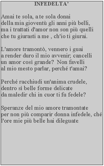 Casella di testo: INFEDELTAAmai te sola, a te sola donai della mia giovent gli anni pi belli, ma i trattati d'amor non son pi quelli che tu giurasti a me , ch'io ti giurai.L'amore tramont, vennero i guaia render duro il mio avvenir; cancelli un amor cos grande?  Non favelli al mio mesto parlar, perch t'amai?Perch racchiudi un'anima crudele, dentro s belle forme delicate da maledir chi in cuor ti fu fedele?Speranze del mio amore tramontate per non pi comparir donna infedele, ch l'ore mie pi belle hai dileguate.