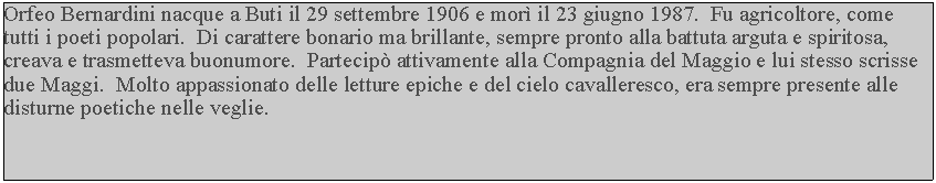 Casella di testo: Orfeo Bernardini nacque a Buti il 29 settembre 1906 e mor il 23 giugno 1987.  Fu agricoltore, come tutti i poeti popolari.  Di carattere bonario ma brillante, sempre pronto alla battuta arguta e spiritosa, creava e trasmetteva buonumore.  Partecip attivamente alla Compagnia del Maggio e lui stesso scrisse due Maggi.  Molto appassionato delle letture epiche e del cielo cavalleresco, era sempre presente alle disturne poetiche nelle veglie.