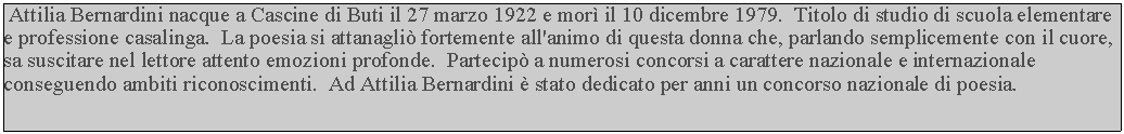 Casella di testo:  Attilia Bernardini nacque a Cascine di Buti il 27 marzo 1922 e mor il 10 dicembre 1979.  Titolo di studio di scuola elementare e professione casalinga.  La poesia si attanagli fortemente all'animo di questa donna che, parlando semplicemente con il cuore, sa suscitare nel lettore attento emozioni profonde.  Partecip a numerosi concorsi a carattere nazionale e internazionale conseguendo ambiti riconoscimenti.  Ad Attilia Bernardini  stato dedicato per anni un concorso nazionale di poesia.