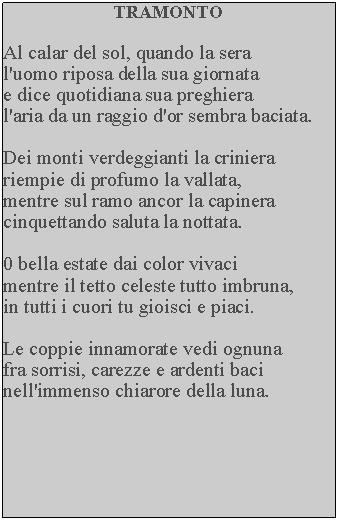 Casella di testo: TRAMONTOAl calar del sol, quando la sera l'uomo riposa della sua giornata e dice quotidiana sua preghieral'aria da un raggio d'or sembra baciata.Dei monti verdeggianti la criniera riempie di profumo la vallata, mentre sul ramo ancor la capinera cinquettando saluta la nottata.0 bella estate dai color vivacimentre il tetto celeste tutto imbruna, in tutti i cuori tu gioisci e piaci.Le coppie innamorate vedi ognuna fra sorrisi, carezze e ardenti baci nell'immenso chiarore della luna.