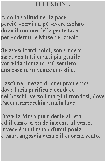 Casella di testo: ILLUSIONEAmo la solitudine, la pace, perci vorrei un p vivere isolato dove il rumore della gente tace per godermi le Muse del creato.Se avessi tanti soldi, son sincero, sarei con tutti quanti pi gentile vorrei far lontano, sul sentiero, una casetta in veneziano stile.Lass nel mezzo di quei prati erbosi, dove l'aria purifica e conduce nei boschi, verso i margini frondosi, dove l'acqua rispecchia a tanta luce.Dove la Musa pi ridente allietaed il canto si perde insieme al vento, invece  un'illusion d'umil poeta e tanta angoscia dentro il cuor mi sento.