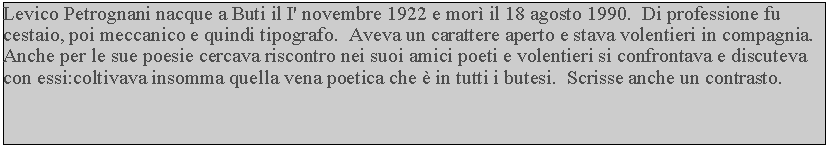 Casella di testo: Levico Petrognani nacque a Buti il I' novembre 1922 e mor il 18 agosto 1990.  Di professione fu cestaio, poi meccanico e quindi tipografo.  Aveva un carattere aperto e stava volentieri in compagnia.  Anche per le sue poesie cercava riscontro nei suoi amici poeti e volentieri si confrontava e discuteva con essi:coltivava insomma quella vena poetica che  in tutti i butesi.  Scrisse anche un contrasto.