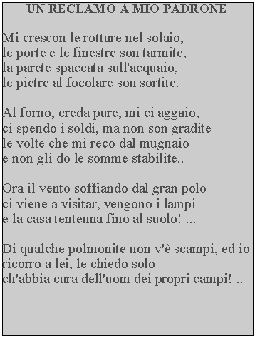 Casella di testo: UN RECLAMO A MIO PADRONEMi crescon le rotture nel solaio, le porte e le finestre son tarmite, la parete spaccata sull'acquaio, le pietre al focolare son sortite.Al forno, creda pure, mi ci aggaio, ci spendo i soldi, ma non son gradite le volte che mi reco dal mugnaio e non gli do le somme stabilite..Ora il vento soffiando dal gran polo ci viene a visitar, vengono i lampi e la casa tentenna fino al suolo! ...Di qualche polmonite non v' scampi, ed io ricorro a lei, le chiedo soloch'abbia cura dell'uom dei propri campi! ..