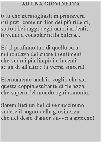 Casella di testo: AD UNA GIOVINETTA0 tu che germogliasti in primavera sui prati come un fior dei pi ridenti, sotto i bei raggi degli amori ardenti, ti venni a consolar nella bufera...Ed il profumo tuo di quella sera m'inondava del cuore i sentimenti che vedrai pi limpidi e lucenti se un d all'altare tu verrai sincera!Eternamente anch'io voglio che sia questa coppia esultante di fierezza che supera del mondo ogni armonia.Sarem lieti un bel d se riusciremo vedere il sogno della giovinezza che nel desio d'amor s'avvera appieno!