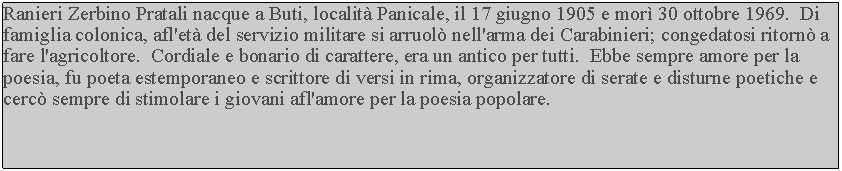 Casella di testo: Ranieri Zerbino Pratali nacque a Buti, localit Panicale, il 17 giugno 1905 e mor 30 ottobre 1969.  Di famiglia colonica, afl'et del servizio militare si arruol nell'arma dei Carabinieri; congedatosi ritorn a fare l'agricoltore.  Cordiale e bonario di carattere, era un antico per tutti.  Ebbe sempre amore per la poesia, fu poeta estemporaneo e scrittore di versi in rima, organizzatore di serate e disturne poetiche e cerc sempre di stimolare i giovani afl'amore per la poesia popolare.