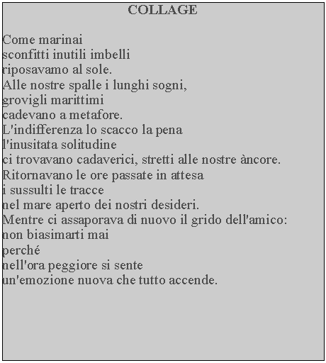 Casella di testo: COLLAGECome marinaisconfitti inutili imbelli riposavamo al sole.Alle nostre spalle i lunghi sogni, grovigli marittimi cadevano a metafore.L'indifferenza lo scacco la pena l'inusitata solitudine ci trovavano cadaverici, stretti alle nostre ncore.Ritornavano le ore passate in attesa i sussulti le tracce nel mare aperto dei nostri desideri.  Mentre ci assaporava di nuovo il grido dell'amico:non biasimarti maiperchnell'ora peggiore si sente un'emozione nuova che tutto accende.