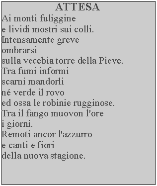 Casella di testo: ATTESAAi monti fuligginee lividi mostri sui colli.Intensamente greveombrarsisulla vecebia torre della Pieve.  Tra fumi informi scarni mandorli n verde il rovo ed ossa le robinie rugginose.  Tra il fango muovon l'ore i giorni.Remoti ancor l'azzurroe canti e fiori della nuova stagione.