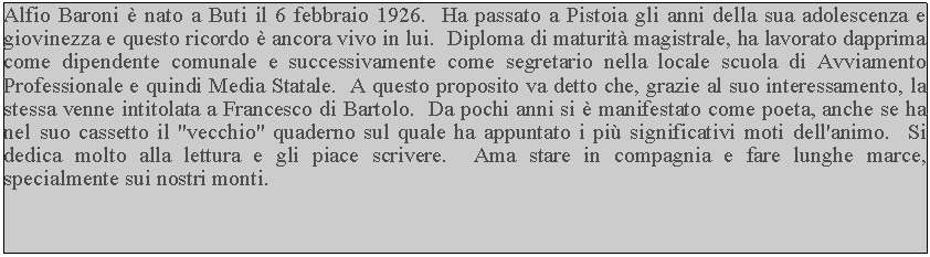 Casella di testo: Alfio Baroni  nato a Buti il 6 febbraio 1926.  Ha passato a Pistoia gli anni della sua adolescenza e giovinezza e questo ricordo  ancora vivo in lui.  Diploma di maturit magistrale, ha lavorato dapprima come dipendente comunale e successivamente come segretario nella locale scuola di Avviamento Professionale e quindi Media Statale.  A questo proposito va detto che, grazie al suo interessamento, la stessa venne intitolata a Francesco di Bartolo.  Da pochi anni si  manifestato come poeta, anche se ha nel suo cassetto il "vecchio" quaderno sul quale ha appuntato i pi significativi moti dell'animo.  Si dedica molto alla lettura e gli piace scrivere.  Ama stare in compagnia e fare lunghe marce, specialmente sui nostri monti.