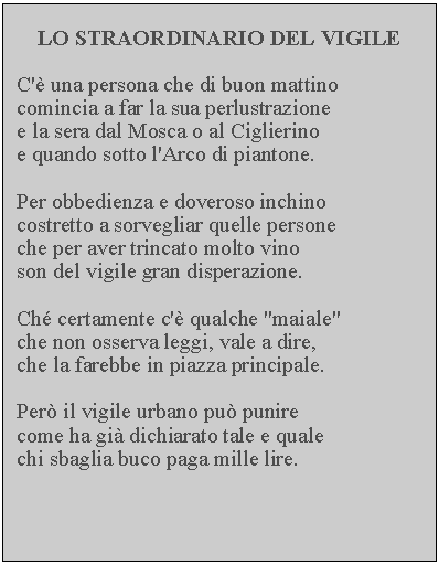Casella di testo: LO STRAORDINARIO DEL VIGILEC' una persona che di buon mattino comincia a far la sua perlustrazione e la sera dal Mosca o al Ciglierino e quando sotto l'Arco di piantone.Per obbedienza e doveroso inchino costretto a sorvegliar quelle persone che per aver trincato molto vino son del vigile gran disperazione.Ch certamente c' qualche "maiale" che non osserva leggi, vale a dire, che la farebbe in piazza principale.Per il vigile urbano pu punire come ha gi dichiarato tale e quale chi sbaglia buco paga mille lire.