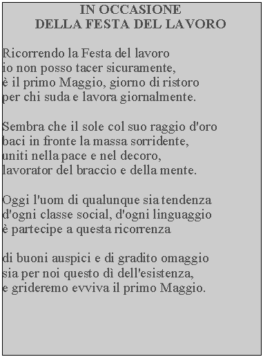 Casella di testo: IN OCCASIONEDELLA FESTA DEL LAVORORicorrendo la Festa del lavoro io non posso tacer sicuramente,  il primo Maggio, giorno di ristoro per chi suda e lavora giornalmente.Sembra che il sole col suo raggio d'oro baci in fronte la massa sorridente, uniti nella pace e nel decoro, lavorator del braccio e della mente.Oggi l'uom di qualunque sia tendenza d'ogni classe social, d'ogni linguaggio  partecipe a questa ricorrenzadi buoni auspici e di gradito omaggio sia per noi questo d dell'esistenza, e grideremo evviva il primo Maggio.