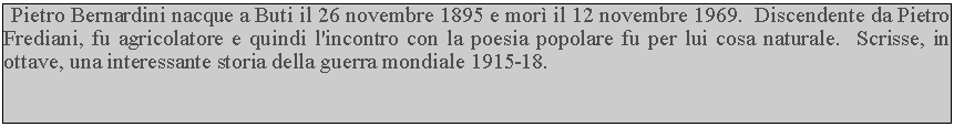 Casella di testo:  Pietro Bernardini nacque a Buti il 26 novembre 1895 e mor il 12 novembre 1969.  Discendente da Pietro Frediani, fu agricolatore e quindi l'incontro con la poesia popolare fu per lui cosa naturale.  Scrisse, in ottave, una interessante storia della guerra mondiale 1915-18.