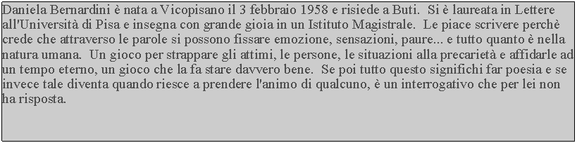 Casella di testo: Daniela Bernardini  nata a Vicopisano il 3 febbraio 1958 e risiede a Buti.  Si  laureata in Lettere all'Universit di Pisa e insegna con grande gioia in un Istituto Magistrale.  Le piace scrivere perch crede che attraverso le parole si possono fissare emozione, sensazioni, paure... e tutto quanto  nella natura umana.  Un gioco per strappare gli attimi, le persone, le situazioni alla precariet e affidarle ad un tempo eterno, un gioco che la fa stare davvero bene.  Se poi tutto questo significhi far poesia e se invece tale diventa quando riesce a prendere l'animo di qualcuno,  un interrogativo che per lei non ha risposta.