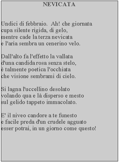 Casella di testo: NEVICATAUndici di febbraio.  Ah! che giornata cupa silente rigida, di gelo, mentre cade la terza nevicata e l'aria sembra un cenerino velo.Dall'alto fa l'effetto la vallata d'una candida rosa senza stelo,  talmente poetica l'occhiata che visione sembrami di cielo.Si lagna l'uccellino desolato volando qua e l disperso e mesto sul gelido tappeto immacolato.E' il niveo candore a te funestoe facile preda d'un crudele agguato esser potrai, in un giorno come questo!