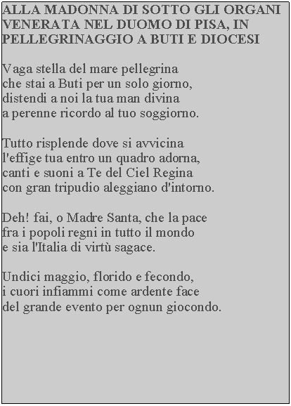 Casella di testo: ALLA MADONNA DI SOTTO GLI ORGANI VENERATA NEL DUOMO DI PISA, IN PELLEGRINAGGIO A BUTI E DIOCESIVaga stella del mare pellegrina che stai a Buti per un solo giorno, distendi a noi la tua man divina a perenne ricordo al tuo soggiorno.Tutto risplende dove si avvicina l'effige tua entro un quadro adorna, canti e suoni a Te del Ciel Regina con gran tripudio aleggiano d'intorno.Deh! fai, o Madre Santa, che la pace fra i popoli regni in tutto il mondo e sia l'Italia di virt sagace.Undici maggio, florido e fecondo, i cuori infiammi come ardente face del grande evento per ognun giocondo.