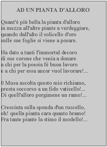 Casella di testo: AD UN PIANTA D'ALLOROQuant' pi bella la pianta d'alloro in mezza all'altre piante a verdeggiare, quando dall'alto il solicello d'oro sulle sue foglie si viene a posare.Ha dato a tanti l'immortal decoro di sue corone che venia a donare a chi per la poesia f buon lavoro e a chi per essa ancor vuol lavorare!...0 Musa ascolta questo mio richiamo, presta soccorso a un fido vaticello!... Di quell'alloro porgimene un ramo!...Cresciuta sulla sponda d'un ruscello, oh! quella pianta cara quanto bramo!  Fra tante piante la stimo il modello!...