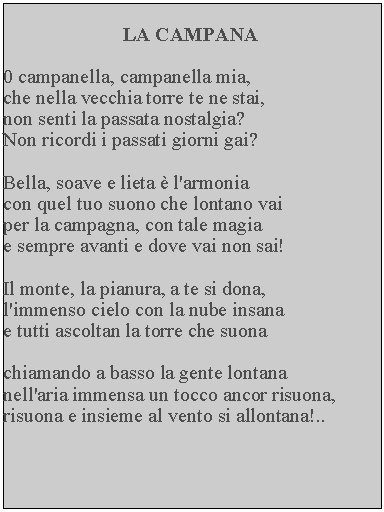 Casella di testo: LA CAMPANA0 campanella, campanella mia, che nella vecchia torre te ne stai, non senti la passata nostalgia?  Non ricordi i passati giorni gai?Bella, soave e lieta  l'armonia con quel tuo suono che lontano vai per la campagna, con tale magia e sempre avanti e dove vai non sai!Il monte, la pianura, a te si dona, l'immenso cielo con la nube insana e tutti ascoltan la torre che suonachiamando a basso la gente lontana nell'aria immensa un tocco ancor risuona, risuona e insieme al vento si allontana!..