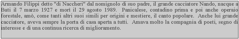 Casella di testo: Armando Filippi detto "di Naccheri" dal nomignolo di suo padre, il grande cacciatore Nando, nacque a Buti il 7 marzo 1927 e mor il 29 agosto 1989.  Panicalese, contadino prima e poi anche operaio forestale, am, come tanti altri suoi simili per origini e mestiere, il canto popolare.  Anche lui grande cacciatore, aveva sempre la porta di casa aperta a tutti.  Amava molto la compagnia di poeti, segno di interesse e di una continua ricerca di miglioramento.
