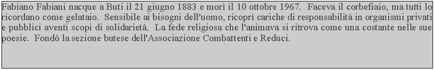 Casella di testo: Fabiano Fabiani nacque a Buti il 21 giugno 1883 e mor il 10 ottobre 1967.  Faceva il corbefiaio, ma tutti lo ricordano come gelataio.  Sensibile ai bisogni dell'uomo, ricopr cariche di responsabilit in organismi privati e pubblici aventi scopi di solidariet.  La fede religiosa che l'animava si ritrova come una costante nelle sue poesie.  Fond la sezione butese dell'Associazione Combattenti e Reduci.