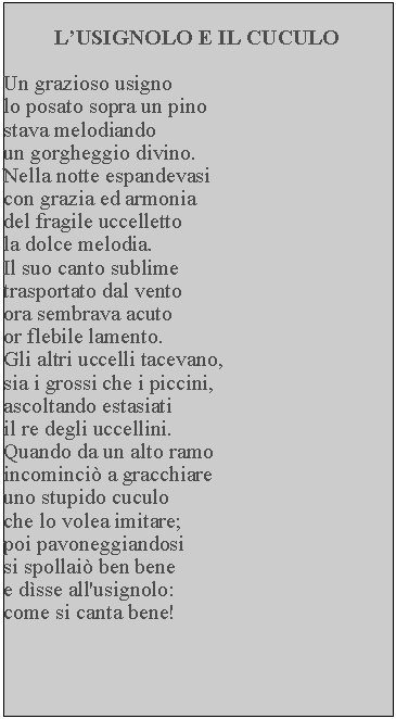 Casella di testo: LUSIGNOLO E IL CUCULOUn grazioso usignolo posato sopra un pino stava melodiando un gorgheggio divino.  Nella notte espandevasi con grazia ed armonia del fragile uccelletto la dolce melodia.Il suo canto sublime trasportato dal vento ora sembrava acuto or flebile lamento.Gli altri uccelli tacevano, sia i grossi che i piccini, ascoltando estasiati il re degli uccellini.  Quando da un alto ramo incominci a gracchiare uno stupido cuculo che lo volea imitare; poi pavoneggiandosi si spollai ben bene e dsse all'usignolo: come si canta bene!