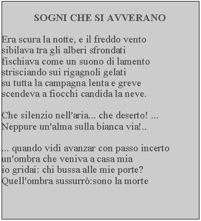 Casella di testo: SOGNI CHE SI AVVERANOEra scura la notte, e il freddo vento sibilava tra gli alberi sfrondati fischiava come un suono di lamento strisciando sui rigagnoli gelati su tutta la campagna lenta e greve scendeva a fiocchi candida la neve.Che silenzio nell'aria... che deserto! ... Neppure un'alma sulla bianca via!..... quando vidi avanzar con passo incerto un'ombra che veniva a casa mia io gridai: chi bussa alle mie porte?  Quell'ombra sussurr:sono la morte