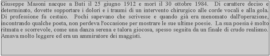 Casella di testo: Giuseppe Masoni nacque a Buti il 25 giugno 1912 e mor il 30 ottobre 1984.  Di carattere deciso e determinato, dovette sopportare i dolori e i traumi di un intervento chirurgico alle corde vocali e alla gola.  Di professione fu cestaio.  Pochi sapevano che scrivesse e quando gi era menomato dall'operazione, incontrando qualche poeta, non perdeva l'occasione per mostrare le sue ultime poesie.  La sua poesia  molto ritmata e scorrevole, come una danza serena e talora giocosa, spesso seguita da un finale di crudo realismo.  Amava molto leggere ed era un ammiratore dei maggisti.