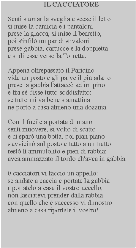 Casella di testo: IL CACCIATORESent suonar la sveglia e scese il letto si mise la camicia e i pantaloni prese la giacca, si mise il berretto, poi s'infil un par di stivaloni prese gabbia, cartucce e la doppietta e si diresse verso la Torretta.Appena oltrepassato il Paricinovide un posto e gli parve il pi adatto prese la gabbia l'attacc ad un pino e fra s disse tutto soddisfatto: se tutto mi va bene stamattina ne porto a casa almeno una dozzina.Con il fucile a portata di mano sent muovere, si volt di scatto e ci spar una botta, poi pian piano s'avvicin sul posto e tutto a un tratto rest l ammutolito e pien di rabbia: avea ammazzato il tordo ch'avea in gabbia. 0 cacciatori vi faccio un appello:se andate a caccia e portate la gabbia riportatelo a casa il vostro uccello, non lasciatevi prender dalla rabbia con quello che  successo vi dimostro almeno a casa riportate il vostro!