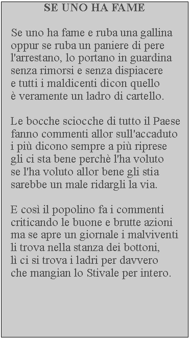 Casella di testo: SE UNO HA FAMESe uno ha fame e ruba una gallina oppur se ruba un paniere di pere l'arrestano, lo portano in guardina senza rimorsi e senza dispiacere e tutti i maldicenti dicon quello  veramente un ladro di cartello.Le bocche sciocche di tutto il Paese fanno commenti allor sull'accaduto i pi dicono sempre a pi riprese gli ci sta bene perch l'ha voluto se l'ha voluto allor bene gli stia sarebbe un male ridargli la via.E cos il popolino fa i commenti criticando le buone e brutte azioni ma se apre un giornale i malviventi li trova nella stanza dei bottoni, l ci si trova i ladri per davvero che mangian lo Stivale per intero.