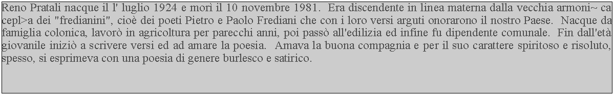 Casella di testo: Reno Pratali nacque il l' luglio 1924 e mor il 10 novembre 1981.  Era discendente in linea materna dalla vecchia armoni~ ca cepl>a dei "fredianini", cio dei poeti Pietro e Paolo Frediani che con i loro versi arguti onorarono il nostro Paese.  Nacque da famiglia colonica, lavor in agricoltura per parecchi anni, poi pass all'edilizia ed infine fu dipendente comunale.  Fin dall'et giovanile inizi a scrivere versi ed ad amare la poesia.  Amava la buona compagnia e per il suo carattere spiritoso e risoluto, spesso, si esprimeva con una poesia di genere burlesco e satirico.