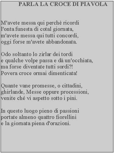 Casella di testo: PARLA LA CROCE DI PIAVOLAM'avete messa qui perch ricordi l'onta funesta di cotal giornata, m'avete messa qui tutti concordi, oggi forse m'avete abbandonata.Odo soltanto lo zirlar dei tordie qualche volpe passa e d un'occhiata, ma forse diventate tutti sordi?!Povera croce ormai dimenticata!Quante vane promesse, o cittadini, ghirlande, Messe oppure processioni, venite ch vi aspetto sotto i pini.In questo luogo pieno di passioni portate almeno quattro fiorellini e la giornata piena d'orazioni.