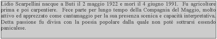Casella di testo: Lidio Scarpellini nacque a Buti il 2 maggio 1922 e mor il 4 giugno 1991.  Fu agricoltore prima e poi carpentiere.  Fece parte per lungo tempo della Compagnia del Maggio, molto attivo ed apprezzato come cantamaggio per la sua presenza scenica e capacit interpretativa.  Detta passione fu divisa con la poesia popolare dalla quale non pot sottrarsi essendo panicalese.