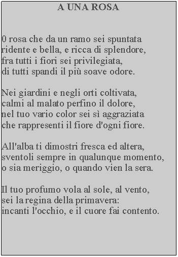 Casella di testo: A UNA ROSA0 rosa che da un ramo sei spuntata ridente e bella, e ricca di splendore, fra tutti i fiori sei privilegiata, di tutti spandi il pi soave odore.Nei giardini e negli orti coltivata, calmi al malato perfino il dolore, nel tuo vario color sei s aggraziata che rappresenti il fiore d'ogni fiore.All'alba ti dimostri fresca ed altera, sventoli sempre in qualunque momento, o sia meriggio, o quando vien la sera.Il tuo profumo vola al sole, al vento, sei la regina della primavera: incanti l'occhio, e il cuore fai contento.