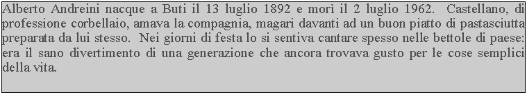 Casella di testo: Alberto Andreini nacque a Buti il 13 luglio 1892 e mor il 2 luglio 1962.  Castellano, di professione corbellaio, amava la compagnia, magari davanti ad un buon piatto di pastasciutta preparata da lui stesso.  Nei giorni di festa lo si sentiva cantare spesso nelle bettole di paese: era il sano divertimento di una generazione che ancora trovava gusto per le cose semplici della vita.