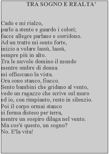 Casella di testo: TRA SOGNO E REALTACado e mi rialzo,parlo a stento e guardo i colori; facce allegre parlano e sorridono.  Ad un tratto mi sento forte, inizio a volare lass, lass, sempre pi in alto.Tra le nuvole domino il mondo mentre ombre di donna mi offuscano la vista.Ora sono stanco, fiacco.Sento bambini che gridano al vento, vedo un ragazzo che scrive sul muro ed io, con rimpianto, resto in silenzio.  Poi il corpo ormai stanco si ferma disteso per terra, mentre un sospiro dilaga nel vento.  Ma cos' questo, un sogno?No. E'Ia vita!