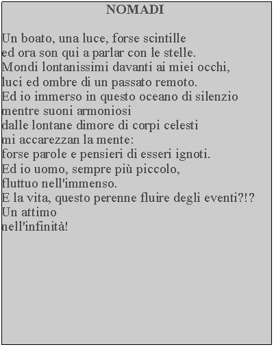 Casella di testo: NOMADIUn boato, una luce, forse scintille ed ora son qui a parlar con le stelle.  Mondi lontanissimi davanti ai miei occhi, luci ed ombre di un passato remoto.  Ed io immerso in questo oceano di silenzio mentre suoni armoniosi dalle lontane dimore di corpi celesti mi accarezzan la mente: forse parole e pensieri di esseri ignoti.  Ed io uomo, sempre pi piccolo, fluttuo nell'immenso.E la vita, questo perenne fluire degli eventi?!?Un attimonell'infinit!