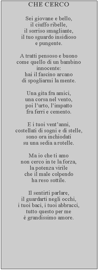 Casella di testo: CHE CERCOSei giovane e bello, il ciuffo ribelle, il sorriso smagliante, il tuo sguardo insidioso e pungente.A tratti pensoso e buono come quello di un bambino innocente: hai il fascino arcano di spogliarmi la mente.Una gita fra amici, una corsa nel vento, poi lurto, limpatto fra ferri e cemento.E i tuoi ventanni, costellati di sogni e di stelle, sono ora inchiodati su una sedia a rotelle. Ma io che ti amo non cerco in te la forza, la potenza virile che il male colpendo ha reso sottile.Il sentirti parlare, il guardarti negli occhi, i tuoi baci, i tuoi abbracci, tutto questo per me  grandissimo amore.