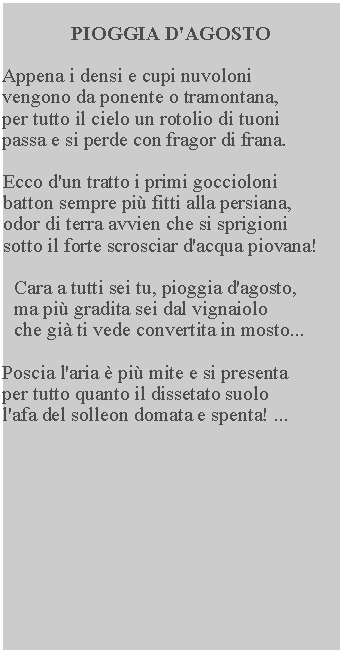 Casella di testo: PIOGGIA D'AGOSTO

Appena i densi e cupi nuvoloni 
vengono da ponente o tramontana, 
per tutto il cielo un rotolio di tuoni 
passa e si perde con fragor di frana.

Ecco d'un tratto i primi goccioloni 
batton sempre più fitti alla persiana, 
odor di terra avvien che si sprigioni 
sotto il forte scrosciar d'acqua piovana!

Cara a tutti sei tu, pioggia d'agosto, 
ma più gradita sei dal vignaiolo 
che già ti vede convertita in mosto...

Poscia l'aria è più mite e si presenta 
per tutto quanto il dissetato suolo
l'afa del solleon domata e spenta! ...
