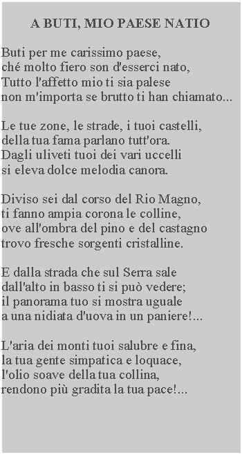 Casella di testo: A BUTI, MIO PAESE NATIO

Buti per me carissimo paese,
ché molto fiero son d'esserci nato, 
Tutto l'affetto mio ti sia palese
non m'importa se brutto ti han chiamato...

Le tue zone, le strade, i tuoi castelli, 
della tua fama parlano tutt'ora.  
Dagli uliveti tuoi dei vari uccelli 
si eleva dolce melodia canora.

Diviso sei dal corso del Rio Magno, 
ti fanno ampia corona le colline, 
ove all'ombra del pino e del castagno 
trovo fresche sorgenti cristalline.

E dalla strada che sul Serra sale 
dall'alto in basso ti si può vedere; 
il panorama tuo si mostra uguale 
a una nidiata d'uova in un paniere!...

L'aria dei monti tuoi salubre e fina, 
la tua gente simpatica e loquace, 
l'olio soave della tua collina, 
rendono più gradita la tua pace!...
