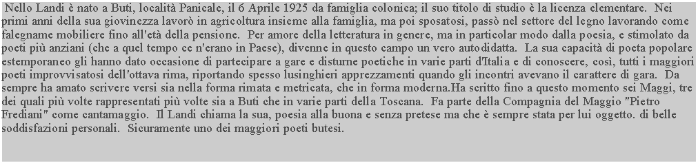 Casella di testo:  Nello Landi è nato a Buti, località Panicale, il 6 Aprile 1925 da famiglia colonica; il suo titolo di studio è la licenza elementare.  Nei primi anni della sua giovinezza lavorò in agricoltura insieme alla famiglia, ma poi sposatosi, passò nel settore del legno lavorando come falegname mobiliere fino all'età della pensione.  Per amore della letteratura in genere, ma in particolar modo dalla poesia, e stimolato da poeti più anziani (che a quel tempo ce n'erano in Paese), divenne in questo campo un vero autodidatta.  La sua capacità di poeta popolare estemporaneo gli hanno dato occasione di partecipare a gare e disturne poetiche in varie parti d'Italia e di conoscere, così, tutti i maggiori poeti improvvisatosi dell'ottava rima, riportando spesso lusinghieri apprezzamenti quando gli incontri avevano il carattere di gara.  Da sempre ha amato scrivere versi sia nella forma rimata e metricata, che in forma moderna.Ha scritto fino a questo momento sei Maggi, tre dei quali più volte rappresentati più volte sia a Buti che in varie parti della Toscana.  Fa parte della Compagnia del Maggio "Pietro Frediani" come cantamaggio.  Il Landi chiama la sua, poesia alla buona e senza pretese ma che è sempre stata per lui oggetto. di belle soddisfazioni personali.  Sicuramente uno dei maggiori poeti butesi.
