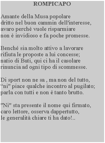 Casella di testo: ROMPICAPOAmante della Musa popolaredritto nel buon cammin dell'interesse, avaro perch vuole risparmiare non  invidioso e fa poche promesse.Bench sia molto attivo a lavorare rifiuta le proposte a lui concesse; natio di Buti, qui ci ha il casolare rinuncia ad ogni tipo di scommesse.Di sport non ne sa , ma non del tutto, ni" piace qualche incontro al pugilato; parla con tutti e non  tanto brutto."Ni" sta presente il nome qui firmato, caro lettore, osserva dappertutto, le generalit chiare ti ha dato!..