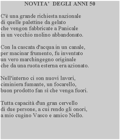 Casella di testo: NOVITA  DEGLI ANNI 50C' una grande richiesta nazionale di quelle palettine da gelato che vengon fabbricate a Panicale in un vecchio molino abbandonato.Con la cascata d'acqua in un canale, per macinar frumento, fu inventato un vero marchingegno originale che da una ruota esterna era azionato.Nell'interno ci son nuovi lavori, ciminiera fumante, un focarello, buon prodotto fan s che venga fuori.Tutta capacit d'un gran cervellodi due persone, a cui rendo gli onori, a mio cugino Vasco e amico Nello.